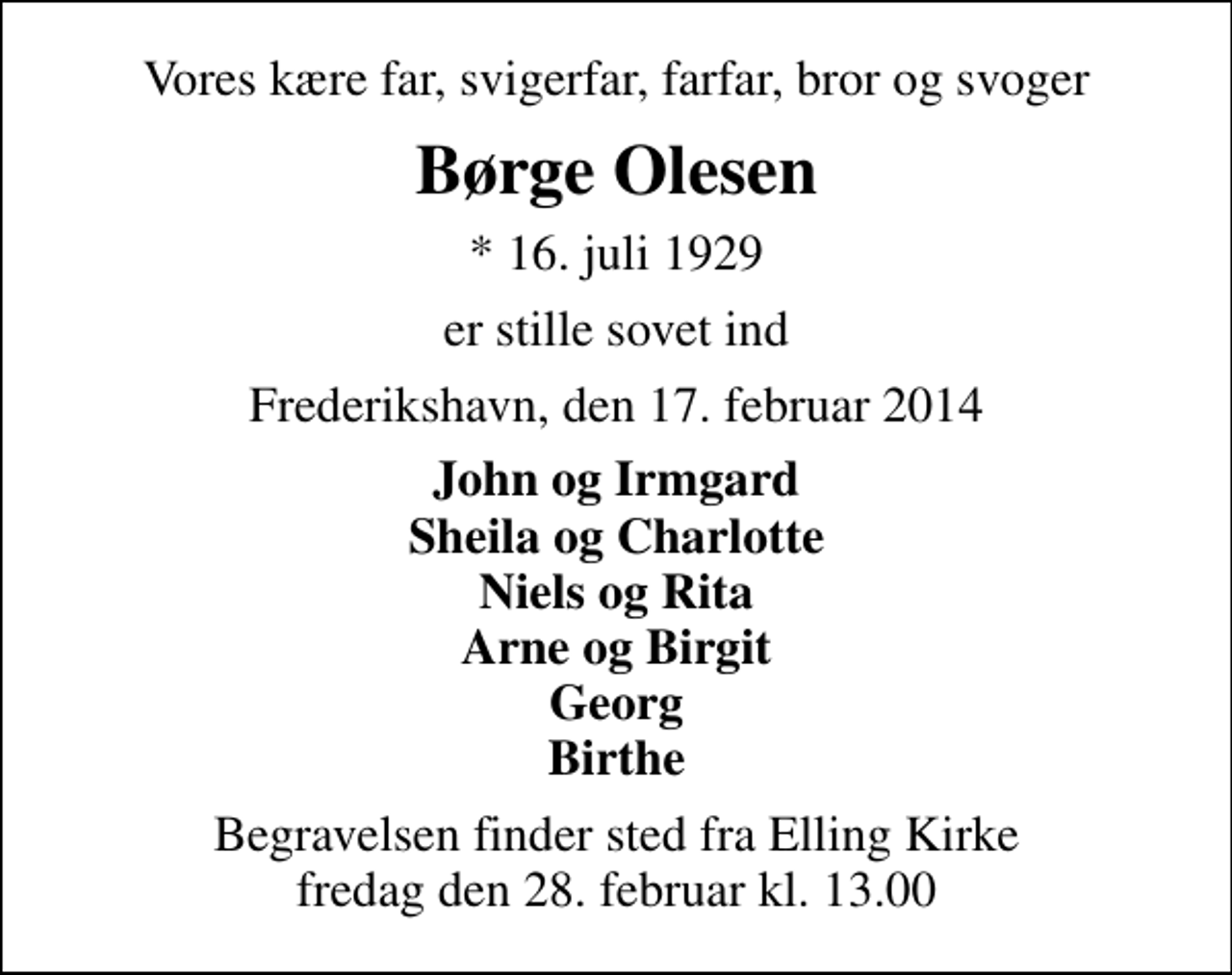 <p>Vores kære far, svigerfar, farfar, bror og svoger<br />Børge Olesen<br />* 16. juli 1929<br />er stille sovet ind<br />Frederikshavn, den 17. februar 2014<br />John og Irmgard Sheila og Charlotte Niels og Rita Arne og Birgit Georg Birthe<br />Begravelsen finder sted fra Elling Kirke fredag den 28. februar kl. 13.00</p>