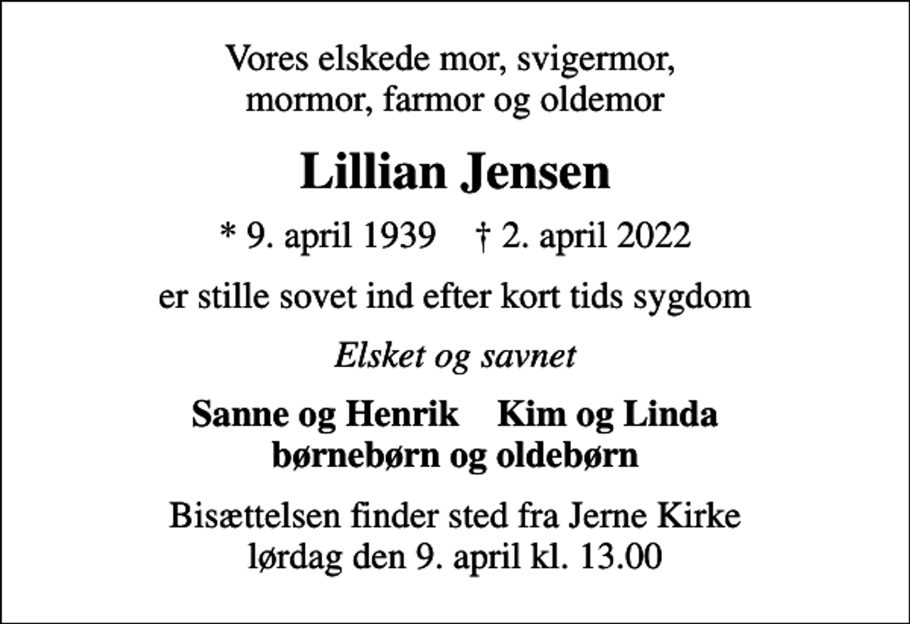<p>Vores elskede mor, svigermor, mormor, farmor og oldemor<br />Lillian Jensen<br />* 9. april 1939 ✝ 2. april 2022<br />er stille sovet ind efter kort tids sygdom<br />Elsket og savnet<br />Sanne og Henrik Kim og Linda børnebørn og oldebørn<br />Bisættelsen finder sted fra Jerne Kirke lørdag den 9. april kl. 13.00</p>