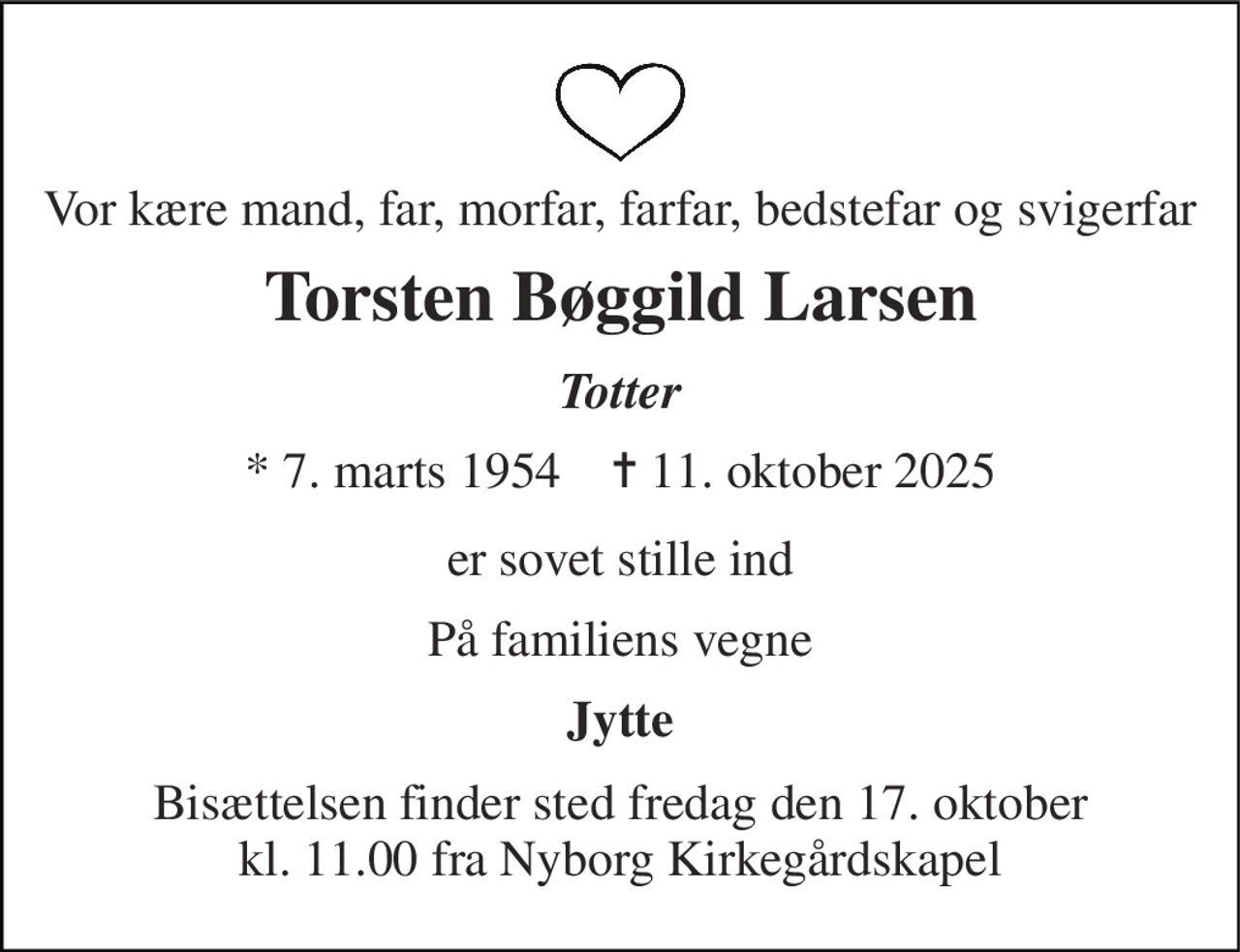 Vor kære mand, far, morfar, farfar, bedstefar og svigerfar 
Torsten Bøggild Larsen 
Totter 
*​ 7. marts 1954​    ✝​ 11. oktober 2025 
er sovet stille ind 
På familiens vegne 
Jytte 
Bisættelsen​ finder sted fredag den 17. oktober​ kl. 11.00 fra Nyborg Kirkegårdskapel