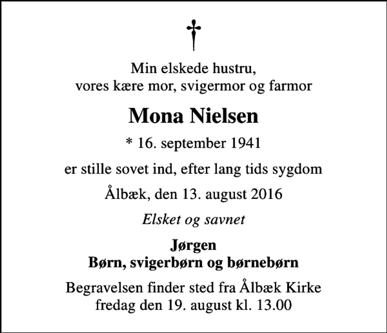 <p>Min elskede hustru, vores kære mor, svigermor og farmor<br />Mona Nielsen<br />* 16. september 1941<br />er stille sovet ind, efter lang tids sygdom<br />Ålbæk, den 13. august 2016<br />Elsket og savnet<br />Jørgen Børn, svigerbørn og børnebørn<br />Begravelsen finder sted fra Ålbæk Kirke fredag den 19. august kl. 13.00</p>