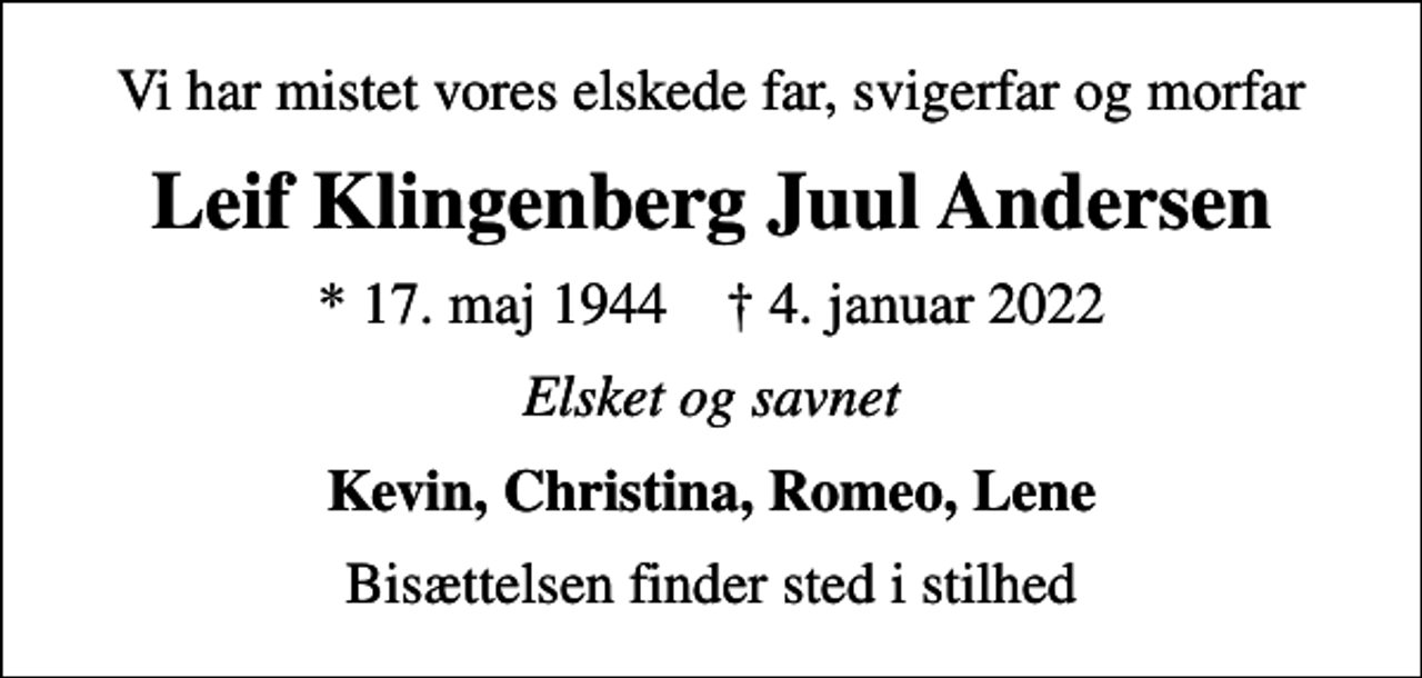 <p>Vi har mistet vores elskede far, svigerfar og morfar<br />Leif Klingenberg Juul Andersen<br />* 17. maj 1944 ✝ 4. januar 2022<br />Elsket og savnet<br />Kevin, Christina, Romeo, Lene<br />Bisættelsen finder sted i stilhed</p>