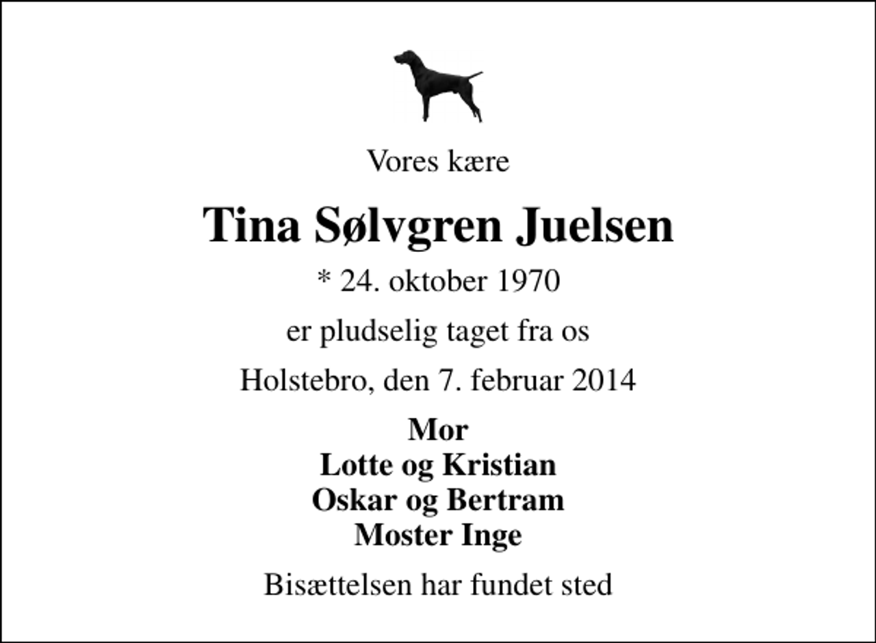 <p>Vores kære<br />Tina Sølvgren Juelsen<br />* 24. oktober 1970<br />er pludselig taget fra os<br />Holstebro, den 7. februar 2014<br />Mor Lotte og Kristian Oskar og Bertram Moster Inge<br />Bisættelsen har fundet sted</p>