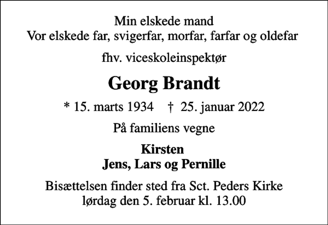 <p>Min elskede mand Vor elskede far, svigerfar, morfar, farfar og oldefar<br />fhv. viceskoleinspektør<br />Georg Brandt<br />* 15. marts 1934 ✝ 25. januar 2022<br />På familiens vegne<br />Kirsten Jens, Lars og Pernille<br />Bisættelsen finder sted fra Sct. Peders Kirke lørdag den 5. februar kl. 13.00</p>
