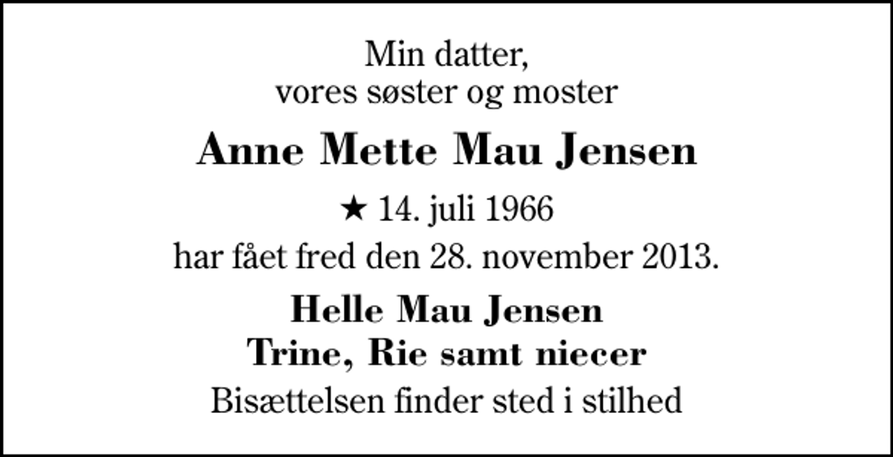 <p>Min datter, vores søster og moster<br />Anne Mette Mau Jensen<br />* 14. juli 1966<br />har fået fred den 28. november 2013.<br />Helle Mau Jensen Trine, Rie samt niecer<br />Bisættelsen finder sted i stilhed</p>