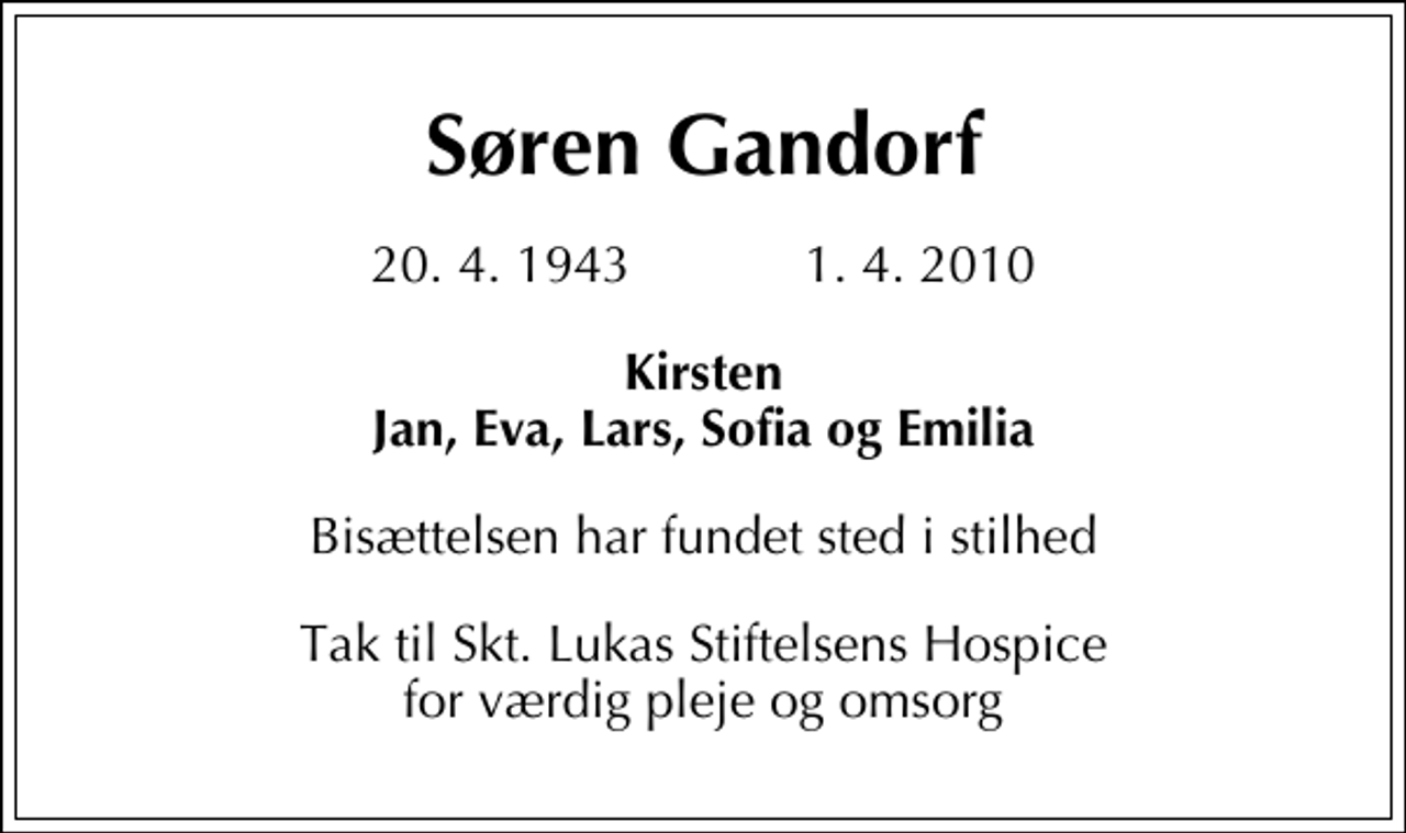 <p>Søren Gandorf<br />20. 4. 1943 1. 4. 2010<br />Kirsten Jan, Eva, Lars, Sofia og Emilia<br />Bisættelsen har fundet sted i stilhed<br />Tak til Skt. Lukas Stiftelsens Hospice for værdig pleje og omsorg</p>