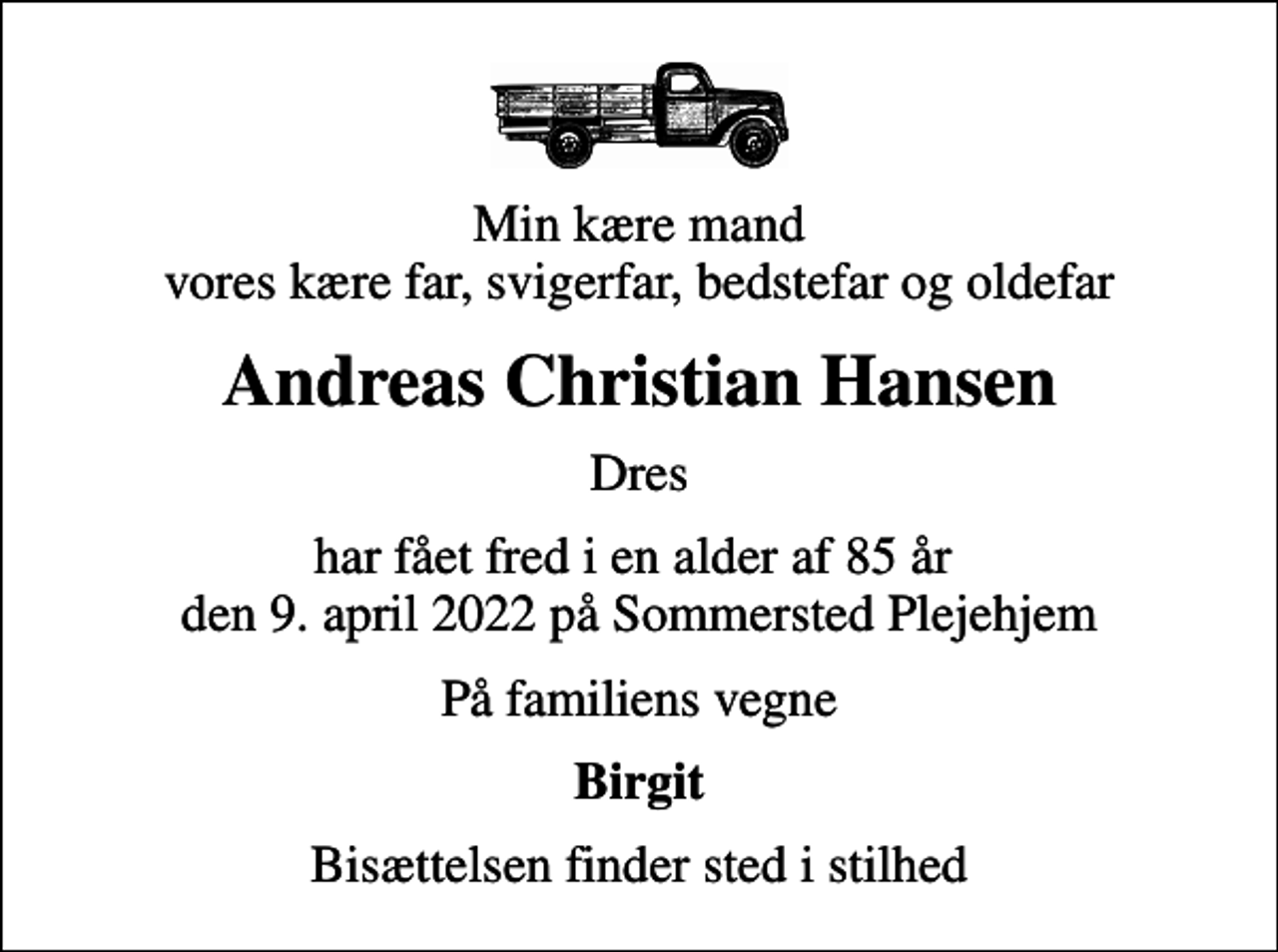 <p>Min kære mand vores kære far, svigerfar, bedstefar og oldefar<br />Andreas Christian Hansen<br />Dres<br />har fået fred i en alder af 85 år den 9. april 2022 på Sommersted Plejehjem<br />På familiens vegne<br />Birgit<br />Bisættelsen finder sted i stilhed</p>
