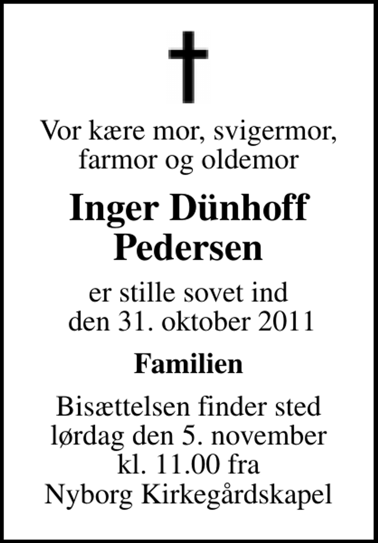 <p>Vor kære mor, svigermor, farmor og oldemor<br />Inger Dünhoff Pedersen<br />er stille sovet ind den 31. oktober 2011<br />Familien<br />Bisættelsen finder sted lørdag den 5. november kl. 11.00 fra Nyborg Kirkegårdskapel</p>