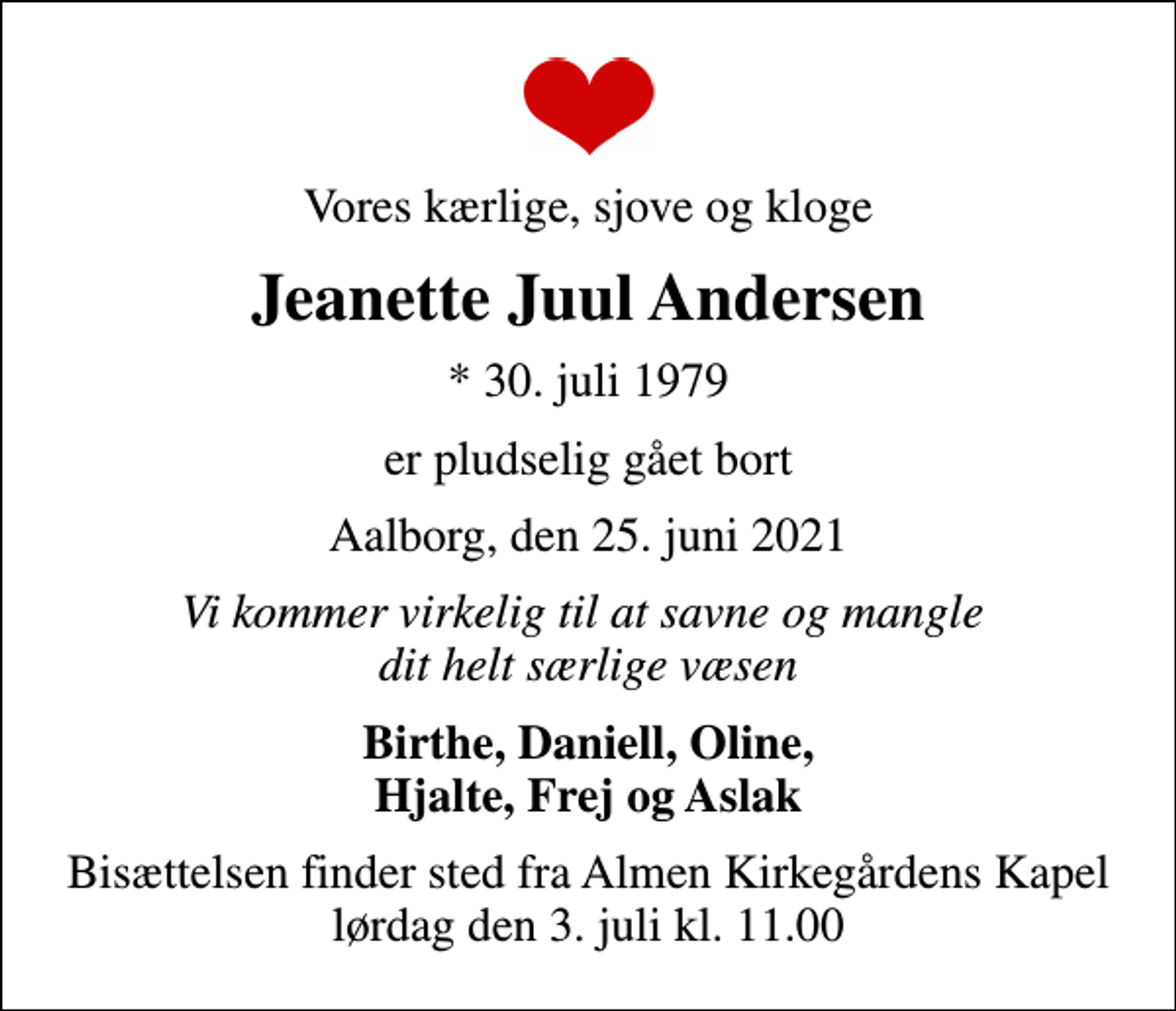 <p>Vores kærlige, sjove og kloge<br />Jeanette Juul Andersen<br />* 30. juli 1979<br />er pludselig gået bort<br />Aalborg, den 25. juni 2021<br />Vi kommer virkelig til at savne og mangle dit helt særlige væsen<br />Birthe, Daniell, Oline, Hjalte, Frej og Aslak<br />Bisættelsen finder sted fra Almen Kirkegårdens Kapel lørdag den 3. juli kl. 11.00</p>
