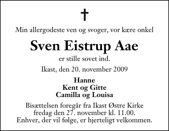 <p>Min allergodeste ven og svoger, vor kære onkel<br />Sven Eistrup Aae<br />er stille sovet ind.<br />Ikast, den 20. november 2009<br />Hanne Kent og Gitte Camilla og Louisa<br />Bisættelsen foregår fra Ikast Østre Kirke fredag den 27. november kl. 11.00 . Enhver, der vil følge, er hjerteligt velkommen.</p>