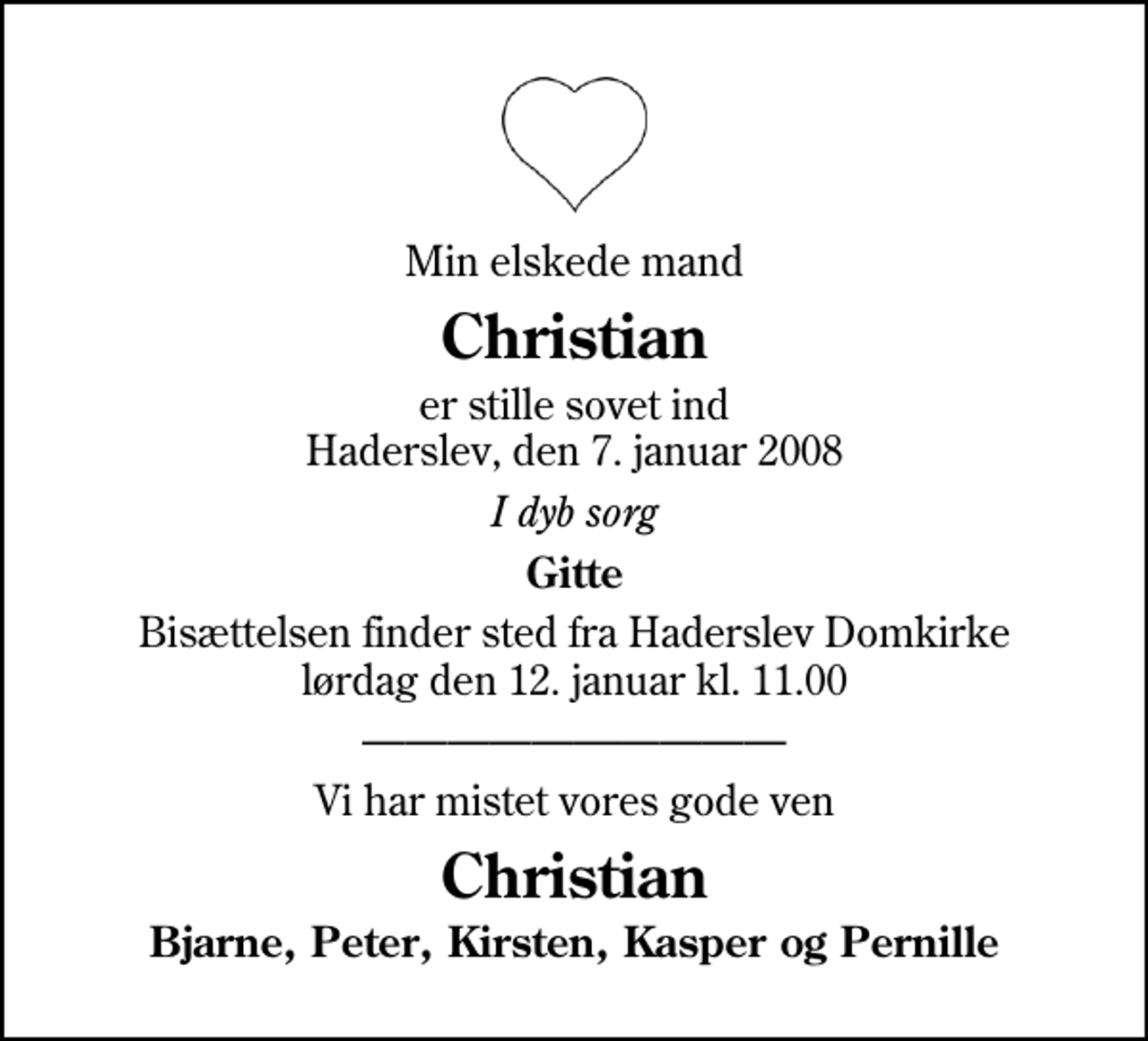 <p>Min elskede mand<br />Christian<br />er stille sovet ind Haderslev, den 7. januar 2008<br />I dyb sorg<br />Gitte<br />Bisættelsen finder sted fra Haderslev Domkirke lørdag den 12. januar kl. 11.00<br />Vi har mistet vores gode ven<br />Christian<br />Bjarne, Peter, Kirsten, Kasper og Pernille</p>