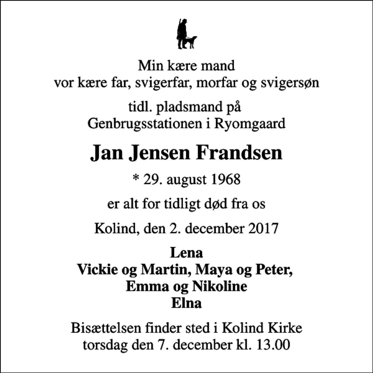 <p>Min kære mand vor kære far, svigerfar, morfar og svigersøn<br />tidl. pladsmand på Genbrugsstationen i Ryomgaard<br />Jan Jensen Frandsen<br />* 29. august 1968<br />er alt for tidligt død fra os<br />Kolind, den 2. december 2017<br />Lena Vickie og Martin, Maya og Peter, Emma og Nikoline Elna<br />Bisættelsen finder sted i Kolind Kirke torsdag den 7. december kl. 13.00</p>