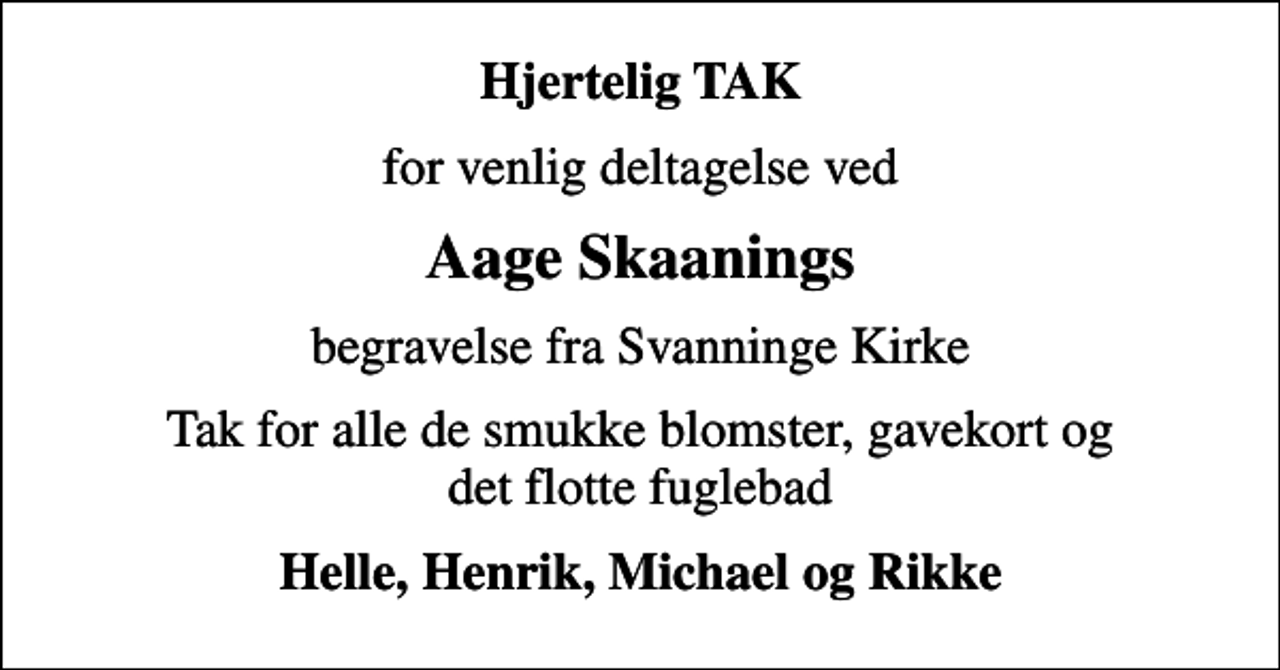<p>Hjertelig TAK<br />for venlig deltagelse ved<br />Aage Skaanings<br />begravelse fra Svanninge Kirke<br />Tak for alle de smukke blomster, gavekort og det flotte fuglebad<br />Helle, Henrik, Michael og Rikke</p>