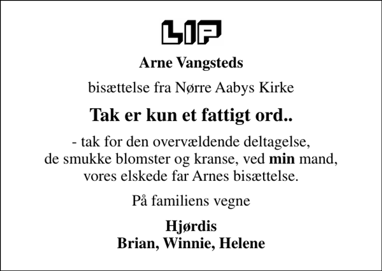 <p>Arne Vangsteds<br />bisættelse fra Nørre Aabys Kirke<br />Tak er kun et fattigt ord..<br />- tak for den overvældende deltagelse, de smukke blomster og kranse, ved <em>min</em> mand, vores elskede far Arnes bisættelse.<br />På familiens vegne<br />Hjørdis Brian, Winnie, Helene</p>
