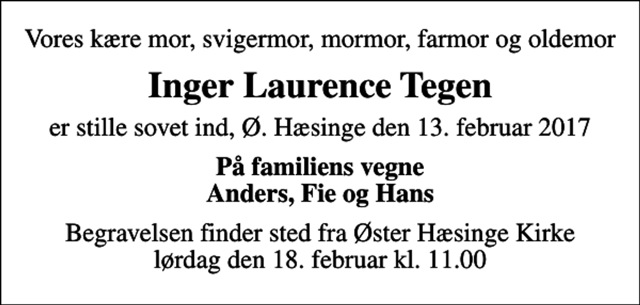<p>Vores kære mor, svigermor, mormor, farmor og oldemor<br />Inger Laurence Tegen<br />er stille sovet ind, Ø. Hæsinge den 13. februar 2017<br />På familiens vegne Anders, Fie og Hans<br />Begravelsen finder sted fra Øster Hæsinge Kirke lørdag den 18. februar kl. 11.00</p>