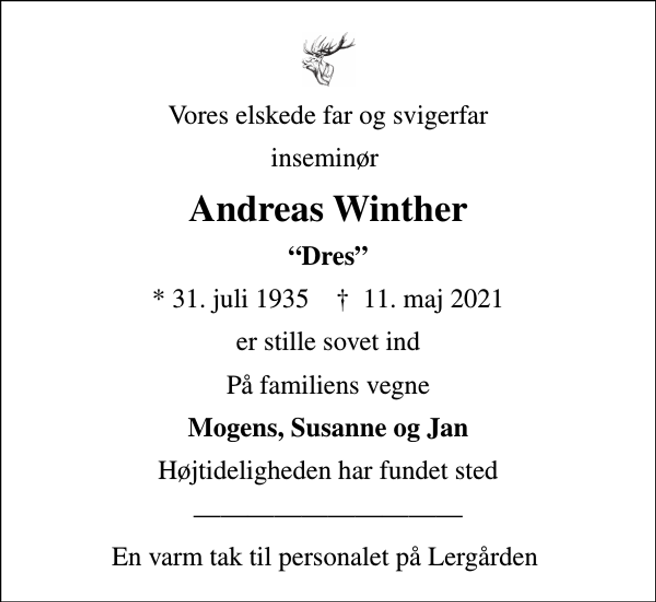 <p>Vores elskede far og svigerfar<br />inseminør<br />Andreas Winther<br />Dres<br />* 31. juli 1935 ✝ 11. maj 2021<br />er stille sovet ind<br />På familiens vegne<br />Mogens, Susanne og Jan<br />Højtideligheden har fundet sted<br />En varm tak til personalet på Lergården</p>