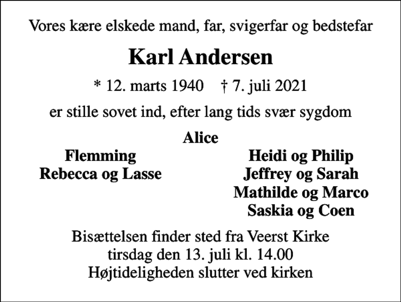 <p>Vores kære elskede mand, far, svigerfar og bedstefar<br />Karl Andersen<br />* 12. marts 1940 ✝ 7. juli 2021<br />er stille sovet ind, efter lang tids svær sygdom<br />Alice<br />Flemming<br />Heidi og Philip<br />Rebecca og Lasse<br />Jeffrey og Sarah<br />Mathilde og Marco<br />Saskia og Coen<br />Bisættelsen finder sted fra Veerst Kirke tirsdag den 13. juli kl. 14.00 Højtideligheden slutter ved kirken</p>