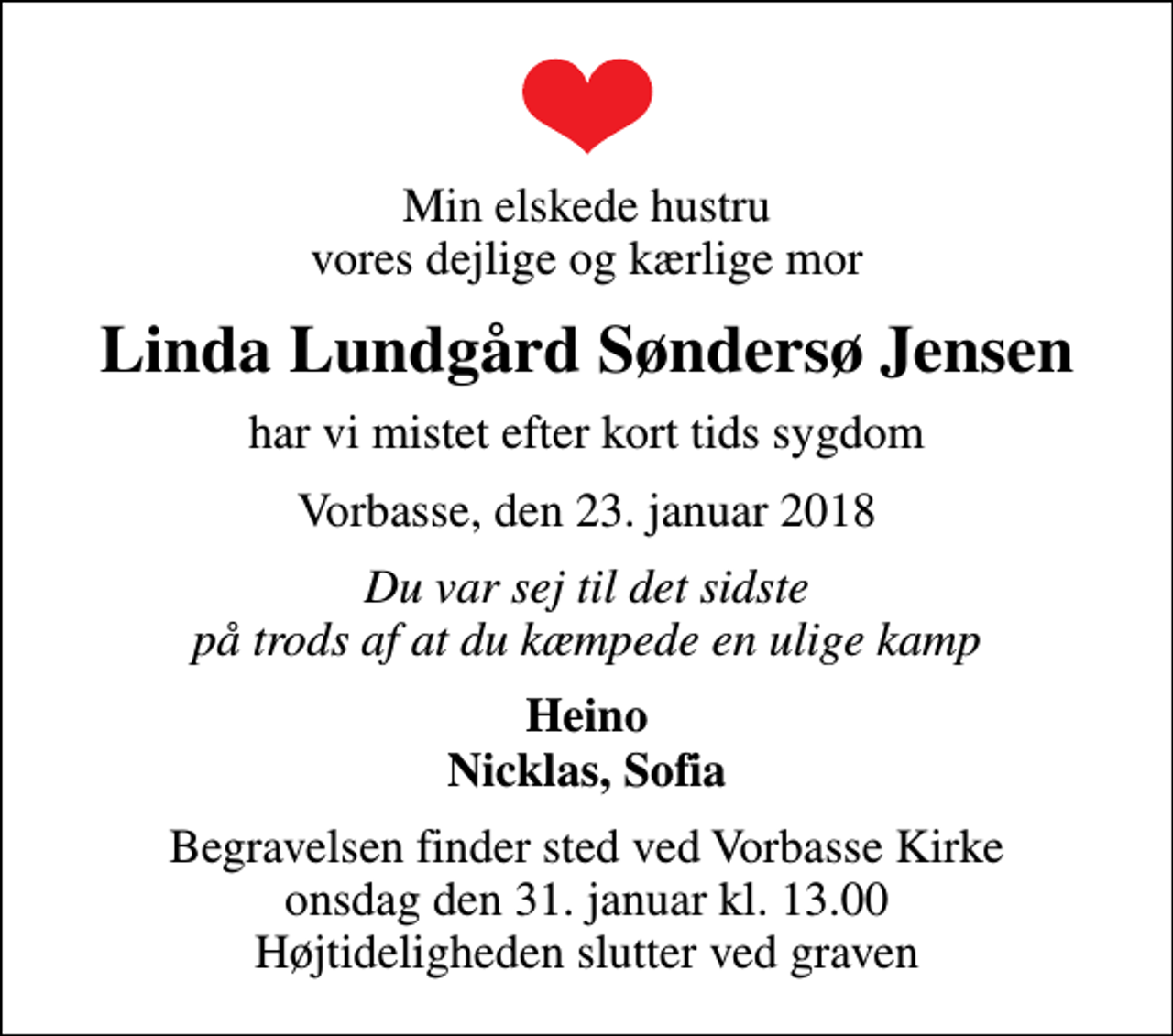 <p>Min elskede hustru vores dejlige og kærlige mor<br />Linda Lundgård Søndersø Jensen<br />har vi mistet efter kort tids sygdom<br />Vorbasse, den 23. januar 2018<br />Du var sej til det sidste på trods af at du kæmpede en ulige kamp<br />Heino Nicklas, Sofia<br />Begravelsen finder sted ved Vorbasse Kirke onsdag den 31. januar kl. 13.00 Højtideligheden slutter ved graven</p>