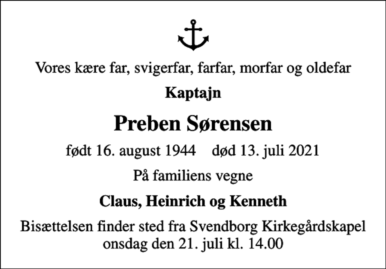 <p>Vores kære far, svigerfar, farfar, morfar og oldefar<br />Kaptajn<br />Preben Sørensen<br />født 16. august 1944 død 13. juli 2021<br />På familiens vegne<br />Claus, Heinrich og Kenneth<br />Bisættelsen finder sted fra Svendborg Kirkegårdskapel onsdag den 21. juli kl. 14.00</p>