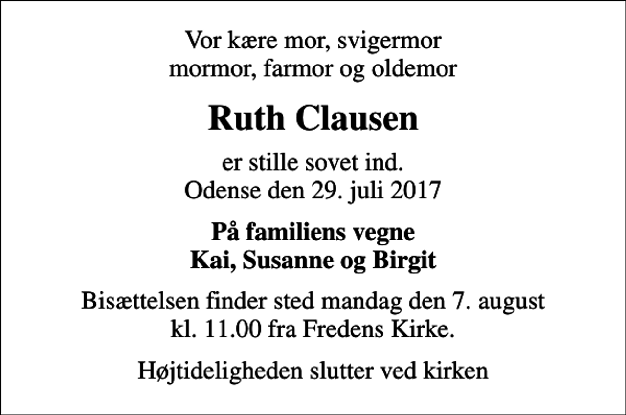 <p>Vor kære mor, svigermor mormor, farmor og oldemor<br />Ruth Clausen<br />er stille sovet ind. Odense den 29. juli 2017<br />På familiens vegne Kai, Susanne og Birgit<br />Bisættelsen finder sted mandag den 7. august kl. 11.00 fra Fredens Kirke.<br />Højtideligheden slutter ved kirken</p>