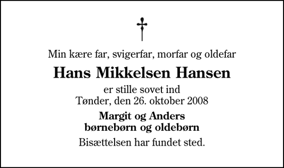 <p>Min kære far, svigerfar, morfar og oldefar<br />Hans Mikkelsen Hansen<br />er stille sovet ind Tønder, den 26. oktober 2008<br />Margit og Anders børnebørn og oldebørn<br />Bisættelsen har fundet sted.</p>