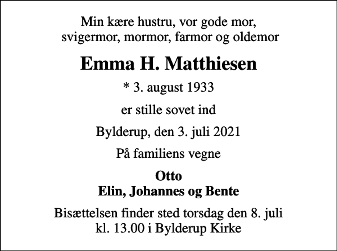 <p>Min kære hustru, vor gode mor, svigermor, mormor, farmor og oldemor<br />Emma H. Matthiesen<br />* 3. august 1933<br />er stille sovet ind<br />Bylderup, den 3. juli 2021<br />På familiens vegne<br />Otto Elin, Johannes og Bente<br />Bisættelsen finder sted torsdag den 8. juli kl. 13.00 i Bylderup Kirke</p>