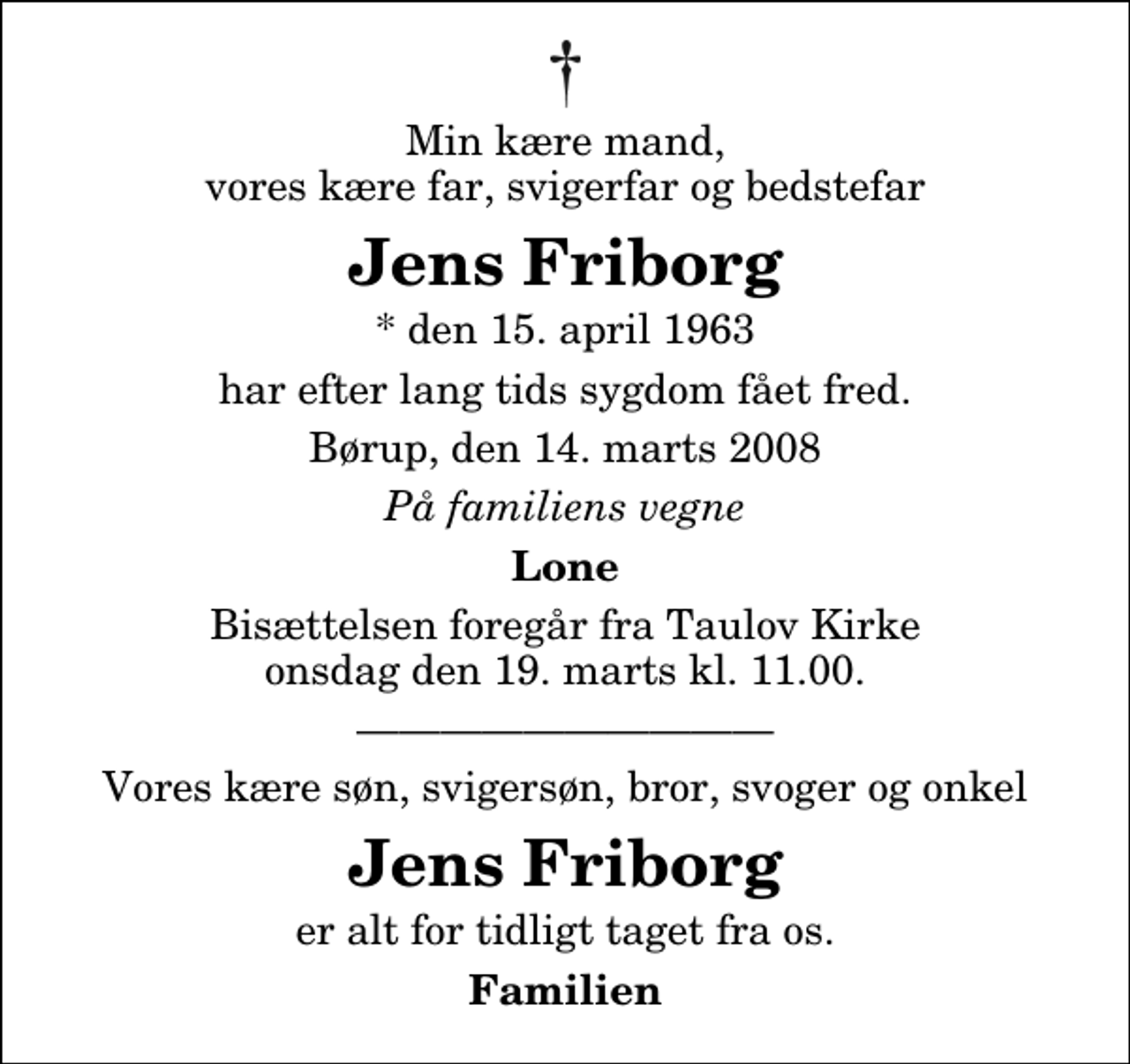 <p>Min kære mand, vores kære far, svigerfar og bedstefar<br />Jens Friborg<br />* den 15. april 1963<br />har efter lang tids sygdom fået fred.<br />Børup, den 14. marts 2008<br />På familiens vegne<br />Lone<br />Bisættelsen foregår fra Taulov Kirke onsdag den 19. marts kl. 11.00<br />Vores kære søn, svigersøn, bror, svoger og onkel<br />Jens Friborg<br />er alt for tidligt taget fra os.<br />Familien</p>