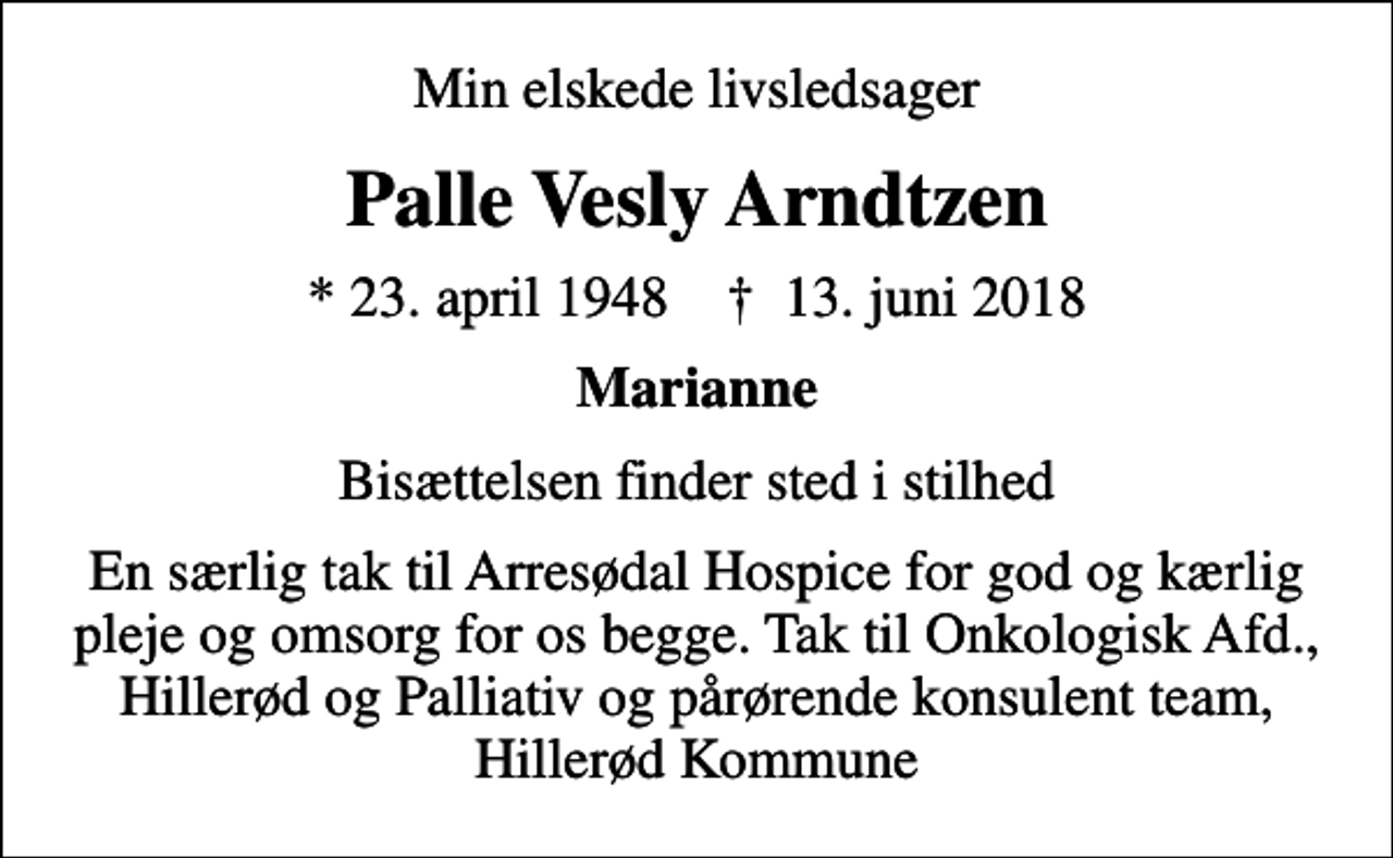 <p>Min elskede livsledsager<br />Palle Vesly Arndtzen<br />* 23. april 1948 ✝ 13. juni 2018<br />Marianne<br />Bisættelsen finder sted i stilhed<br />En særlig tak til Arresødal Hospice for god og kærlig pleje og omsorg for os begge. Tak til Onkologisk Afd., Hillerød og Palliativ og pårørende konsulent team, Hillerød Kommune</p>