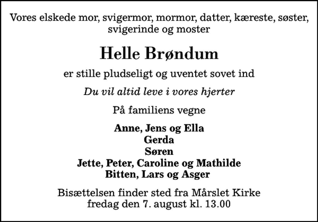 <p>Vores elskede mor, svigermor, mormor, datter, kæreste, søster, svigerinde og moster<br />Helle Brøndum<br />er stille pludseligt og uventet sovet ind<br />Du vil altid leve i vores hjerter<br />På familiens vegne<br />Anne, Jens og Ella Gerda Søren Jette, Peter, Caroline og Mathilde Bitten, Lars og Asger<br />Bisættelsen finder sted fra Mårslet Kirke fredag den 7. august kl. 13.00</p>