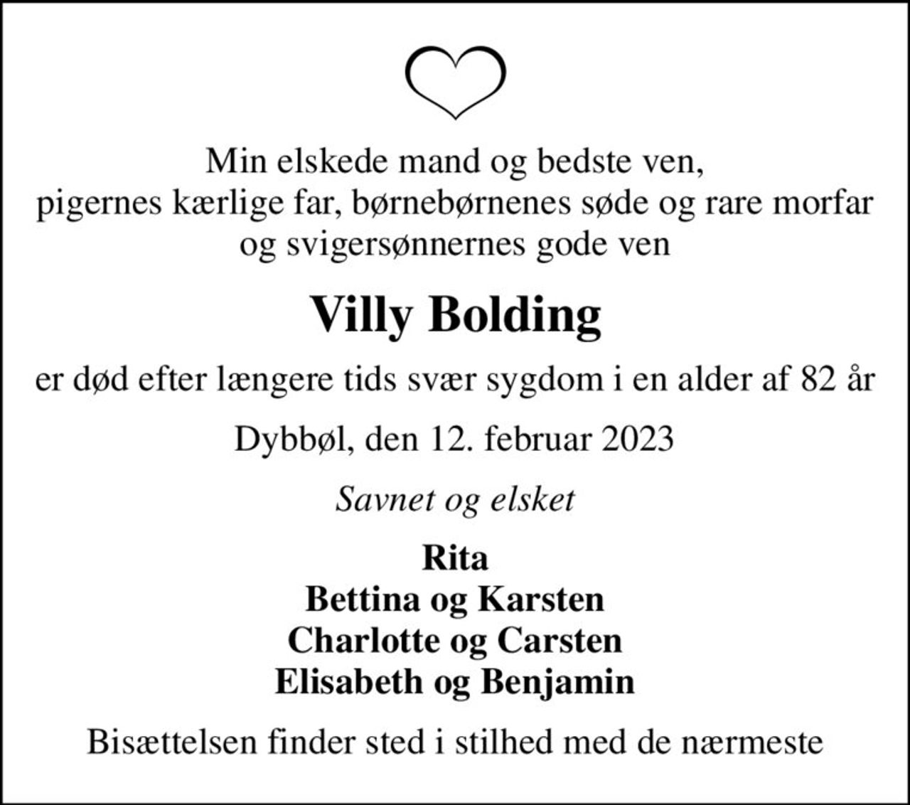 Min elskede mand og bedste ven, pigernes kærlige far, børnebørnenes søde og rare morfar og svigersønnernes gode ven
Villy Bolding
er død efter længere tids svær sygdom i en alder af 82 år
Dybbøl, den 12. februar 2023
Savnet og elsket
Rita Bettina og Karsten Charlotte og Carsten Elisabeth og Benjamin
Bisættelsen finder sted i stilhed med de nærmeste