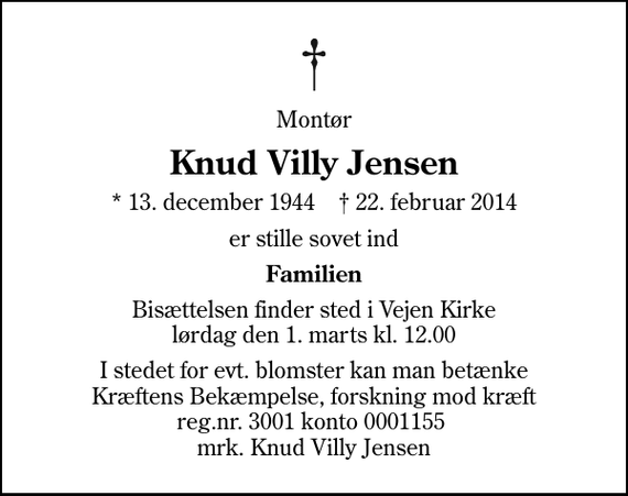 <p>Montør<br />Knud Villy Jensen<br />* 13. december 1944 ✝ 22. februar 2014<br />er stille sovet ind<br />Familien<br />Bisættelsen finder sted i Vejen Kirke lørdag den 1. marts kl. 12.00<br />I stedet for evt. blomster kan man betænke<br />Kræftens Bekæmpelse, forskning mod kræft reg.nr.4183konto0001155mrk. Knud Villy<br />Jensen</p>