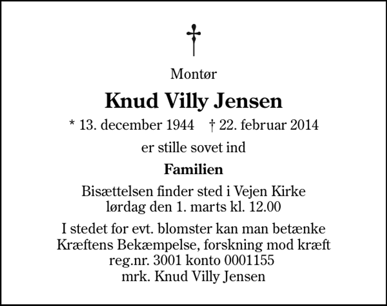 <p>Montør<br />Knud Villy Jensen<br />* 13. december 1944 ✝ 22. februar 2014<br />er stille sovet ind<br />Familien<br />Bisættelsen finder sted i Vejen Kirke lørdag den 1. marts kl. 12.00<br />I stedet for evt. blomster kan man betænke<br />Kræftens Bekæmpelse, forskning mod kræft reg.nr.4183konto0001155mrk. Knud Villy<br />Jensen</p>