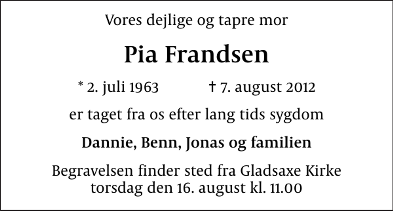 <p>Vores dejlige og tapre mor<br />Pia Frandsen<br />* 2. juli 1963 ✝ 7. august 2012<br />er taget fra os efter lang tids sygdom<br />Dannie, Benn, Jonas og familien<br />Begravelsen finder sted fra torsdag den 16. august kl. 11.00</p>