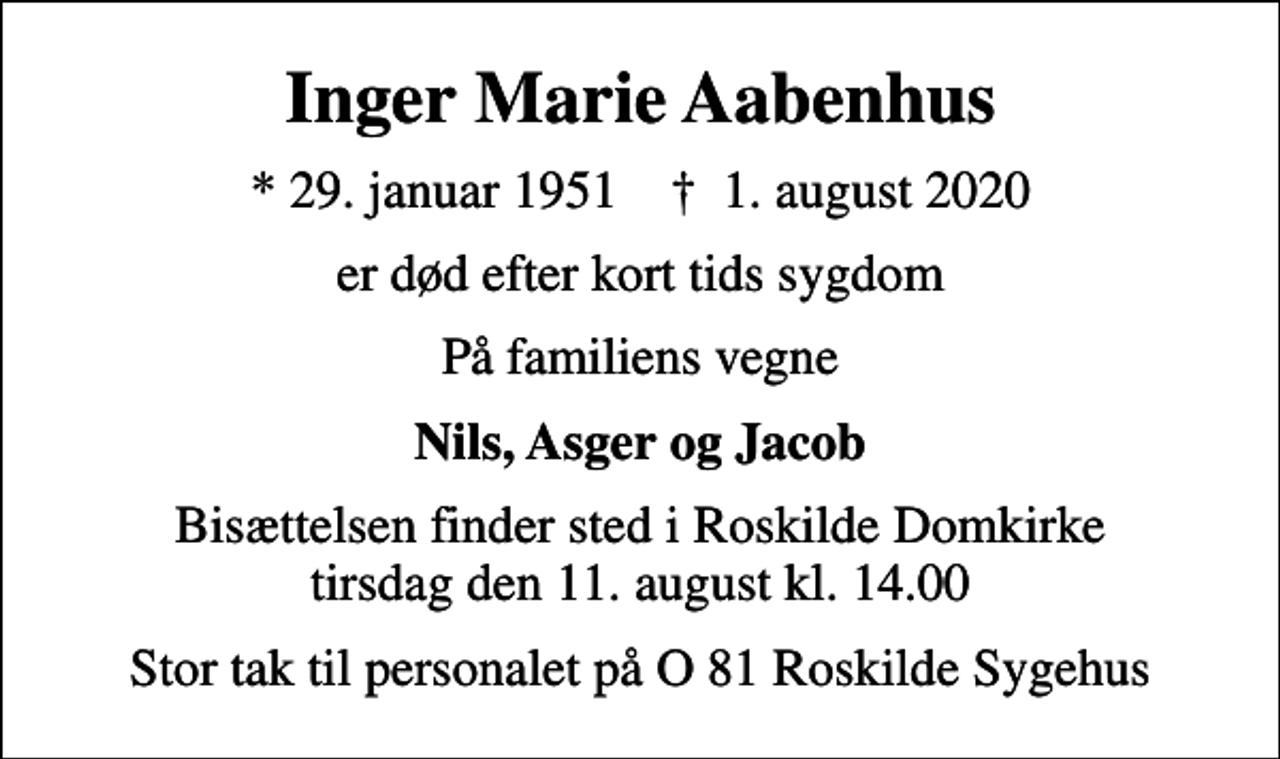 <p>Inger Marie Aabenhus<br />* 29. januar 1951 ✝ 1. august 2020<br />er død efter kort tids sygdom<br />På familiens vegne<br />Nils, Asger og Jacob<br />Bisættelsen finder sted i Roskilde Domkirke tirsdag den 11. august kl. 14.00<br />Stor tak til personalet på O 81 Roskilde Sygehus</p>