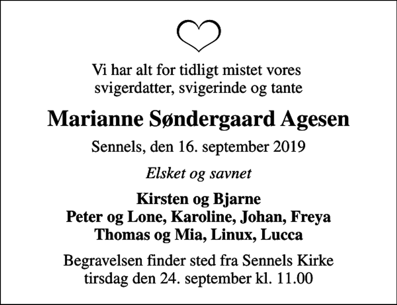 <p>Vi har alt for tidligt mistet vores svigerdatter, svigerinde og tante<br />Marianne Søndergaard Agesen<br />Sennels, den 16. september 2019<br />Elsket og savnet<br />Kirsten og Bjarne Peter og Lone, Karoline, Johan, Freya Thomas og Mia, Linux, Lucca<br />Begravelsen finder sted fra Sennels Kirke tirsdag den 24. september kl. 11.00</p>
