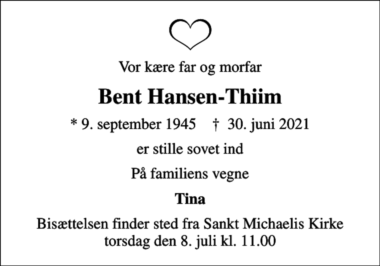 <p>Vor kære far og morfar<br />Bent Hansen-Thiim<br />* 9. september 1945 ✝ 30. juni 2021<br />er stille sovet ind<br />På familiens vegne<br />Tina<br />Bisættelsen finder sted fra Sankt Michaelis Kirke torsdag den 8. juli kl. 11.00</p>