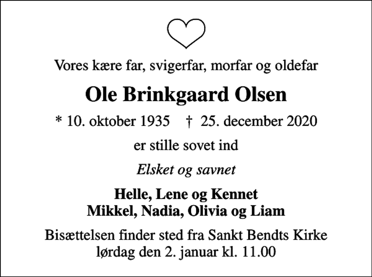 <p>Vores kære far, svigerfar, morfar og oldefar<br />Ole Brinkgaard Olsen<br />* 10. oktober 1935 ✝ 25. december 2020<br />er stille sovet ind<br />Elsket og savnet<br />Helle, Lene og Kennet Mikkel, Nadia, Olivia og Liam<br />Bisættelsen finder sted fra Sankt Bendts Kirke lørdag den 2. januar kl. 11.00</p>