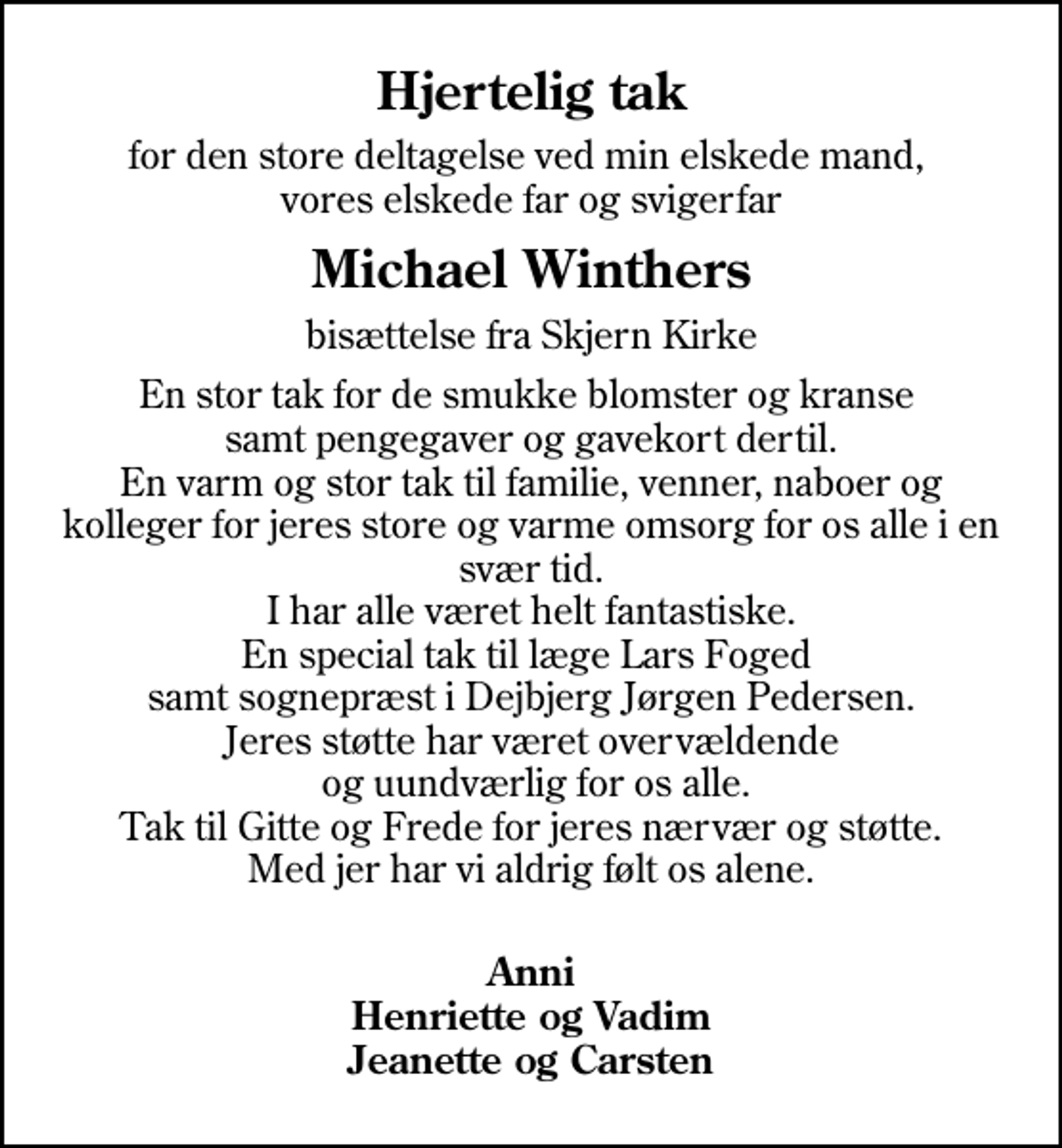 <p>Hjertelig tak<br />for den store deltagelse ved min elskede mand, vores elskede far og svigerfar<br />Michael Winthers<br />bisættelse fra Skjern Kirke<br />En stor tak for de smukke blomster og kranse samt pengegaver og gavekort dertil. En varm og stor tak til familie, venner, naboer og kolleger for jeres store og varme omsorg for os alle i en svær tid. I har alle været helt fantastiske. En special tak til læge Lars Foged samt sognepræst i Dejbjerg Jørgen Pedersen. Jeres støtte har været overvældende og uundværlig for os alle. Tak til Gitte og Frede for jeres nærvær og støtte. Med jer har vi aldrig følt os alene.<br />Anni Henriette og Vadim Jeanette og Carsten</p>
