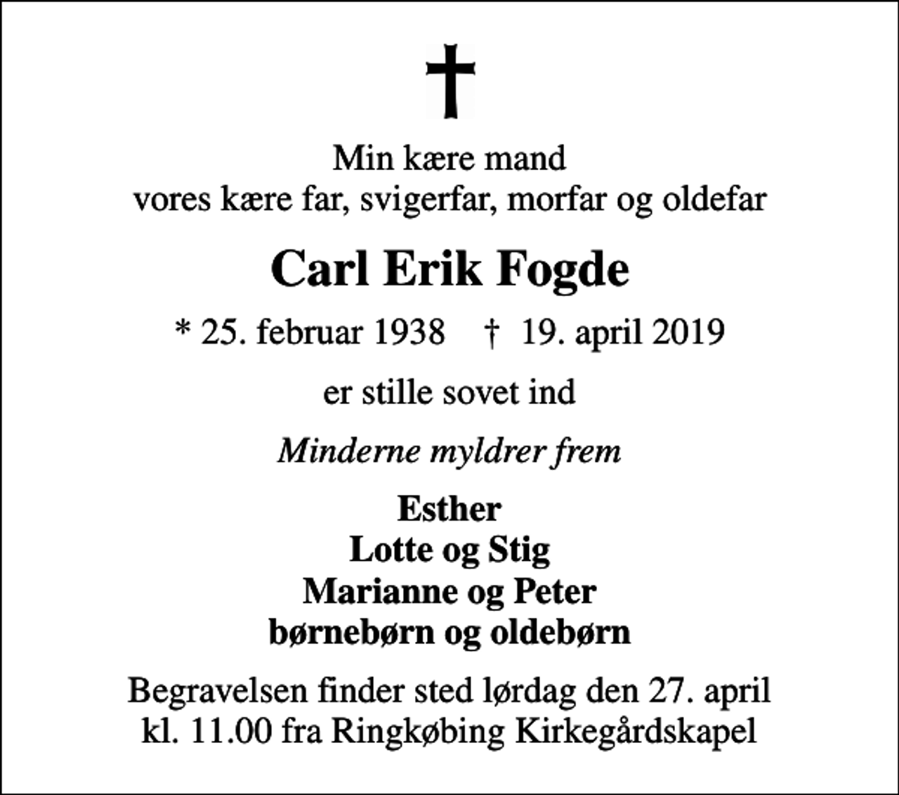 <p>Min kære mand vores kære far, svigerfar, morfar og oldefar<br />Carl Erik Fogde<br />* 25. februar 1938 ✝ 19. april 2019<br />er stille sovet ind<br />Minderne myldrer frem<br />Esther Lotte og Stig Marianne og Peter børnebørn og oldebørn<br />Begravelsen finder sted lørdag den 27. april kl. 11.00 fra Ringkøbing Kirkegårdskapel</p>