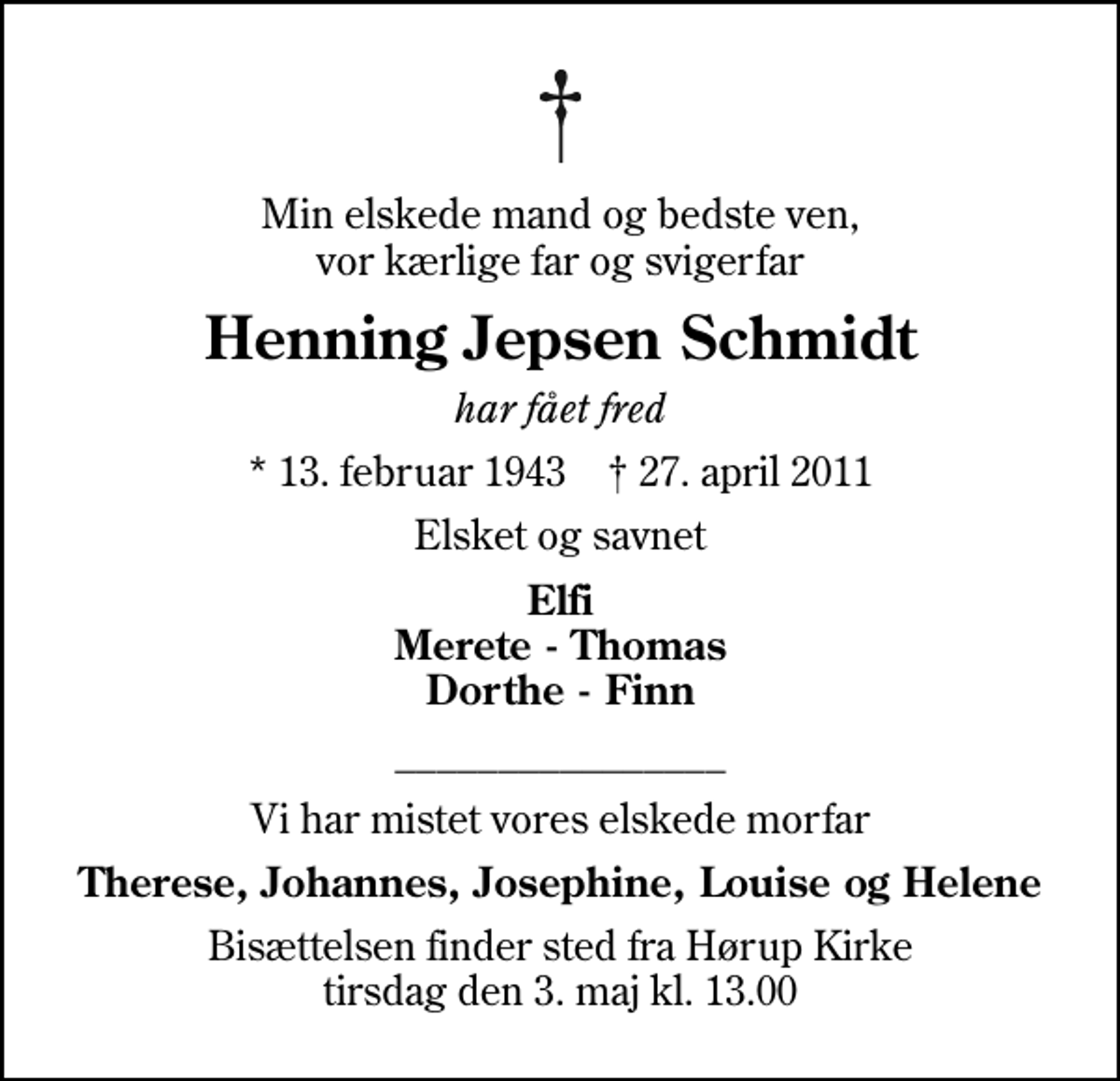 <p>Min elskede mand og bedste ven, vor kærlige far og svigerfar<br />Henning Jepsen Schmidt<br />har fået fred<br />* 13. februar 1943 ✝ 27. april 2011<br />Elsket og savnet<br />Elfi Merete - Thomas Dorthe - Finn<br />________________<br />Vi har mistet vores elskede morfar<br />Therese, Johannes, Josephine, Louise og Helene<br />Bisættelsen finder sted fra Hørup Kirke tirsdag den 3. maj kl. 13.00</p>
