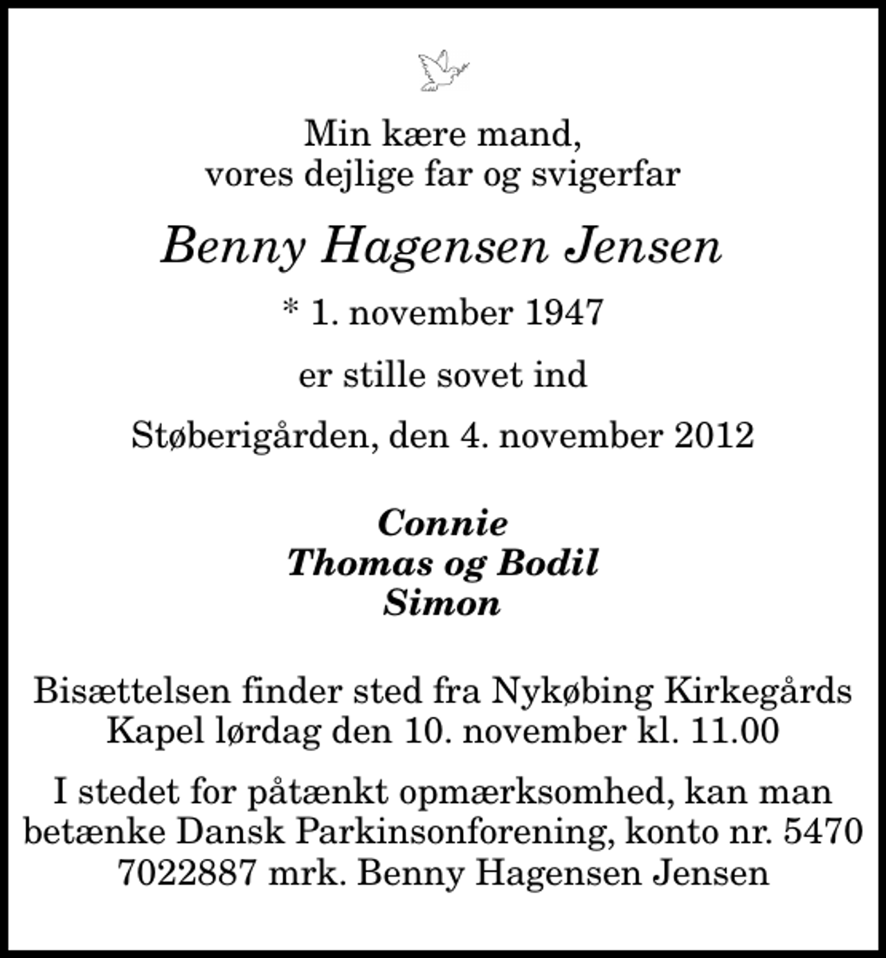 <p>Min kære mand, vores dejlige far og svigerfar<br />Benny Hagensen Jensen<br />* 1. november 1947<br />er stille sovet ind<br />Støberigården, den 4. november 2012<br />Connie Thomas og Bodil Simon<br />Bisættelsen finder sted fra Nykøbing Kirkegårds Kapel lørdag den 10. november kl. 11.00<br />I stedet for påtænkt opmærksomhed, kan man betænke Dansk Parkinsonforening, konto nr. 5470 7022887 mrk. Benny Hagensen Jensen</p>