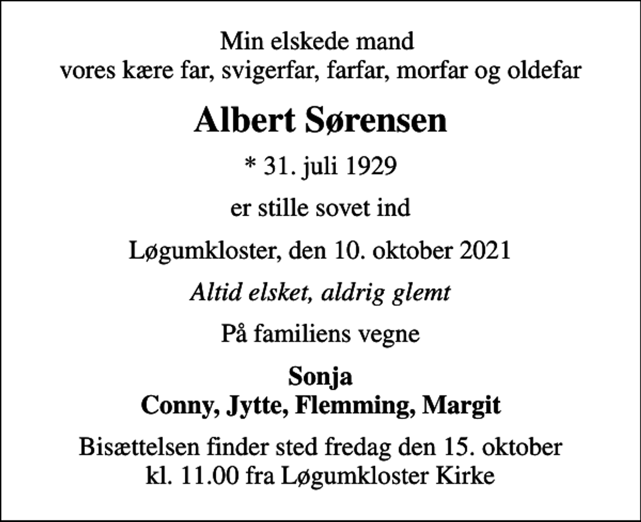 <p>Min elskede mand vores kære far, svigerfar, farfar, morfar og oldefar<br />Albert Sørensen<br />* 31. juli 1929<br />er stille sovet ind<br />Løgumkloster, den 10. oktober 2021<br />Altid elsket, aldrig glemt<br />På familiens vegne<br />Sonja Conny, Jytte, Flemming, Margit<br />Bisættelsen finder sted fredag den 15. oktober kl. 11.00 fra Løgumkloster Kirke</p>