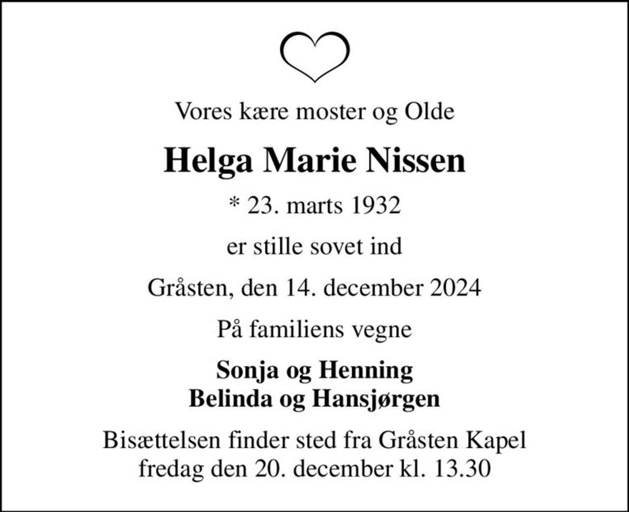 Vores kære moster og Olde
Helga Marie Nissen
* 23. marts 1932
er stille sovet ind
Gråsten, den 14. december 2024
På familiens vegne
Sonja og Henning Belinda og Hansjørgen
Bisættelsen finder sted fra Gråsten Kapel  fredag den 20. december kl. 13.30