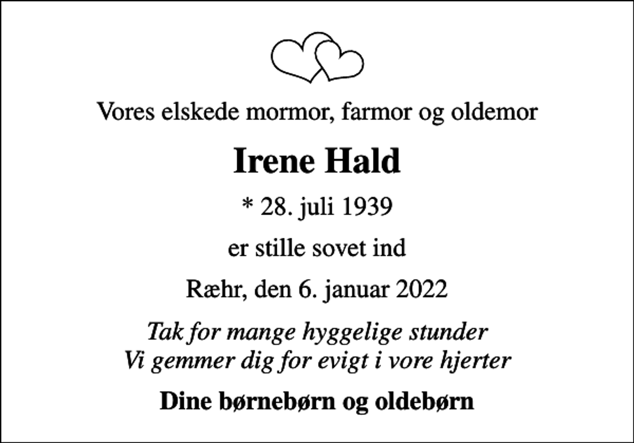 <p>Vores elskede mormor, farmor og oldemor<br />Irene Hald<br />* 28. juli 1939<br />er stille sovet ind<br />Ræhr, den 6. januar 2022<br />Tak for mange hyggelige stunder Vi gemmer dig for evigt i vore hjerter<br />Dine børnebørn og oldebørn</p>