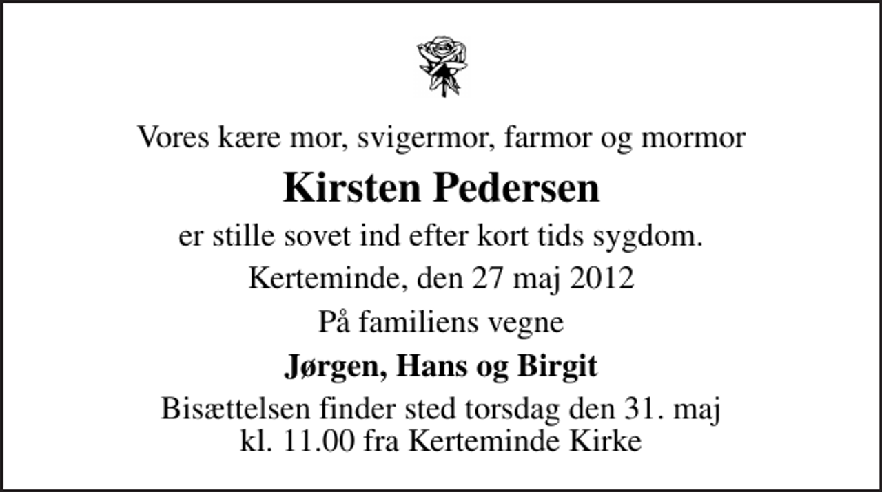 <p>Vores kære mor, svigermor, farmor og mormor<br />Kirsten Pedersen<br />er stille sovet ind efter kort tids sygdom.<br />Kerteminde, den 27 maj 2012<br />På familiens vegne<br />Jørgen, Hans og Birgit<br />Bisættelsen finder sted torsdag den 31. maj kl. 11.00 fra Kerteminde Kirke</p>