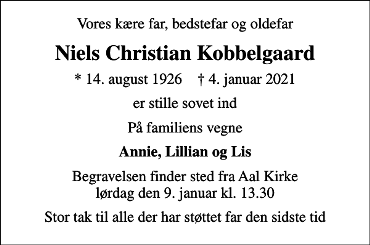 <p>Vores kære far, bedstefar og oldefar<br />Niels Christian Kobbelgaard<br />* 14. august 1926 ✝ 4. januar 2021<br />er stille sovet ind<br />På familiens vegne<br />Annie, Lillian og Lis<br />Begravelsen finder sted fra Aal Kirke lørdag den 9. januar kl. 13.30<br />Stor tak til alle der har støttet far den sidste tid</p>
