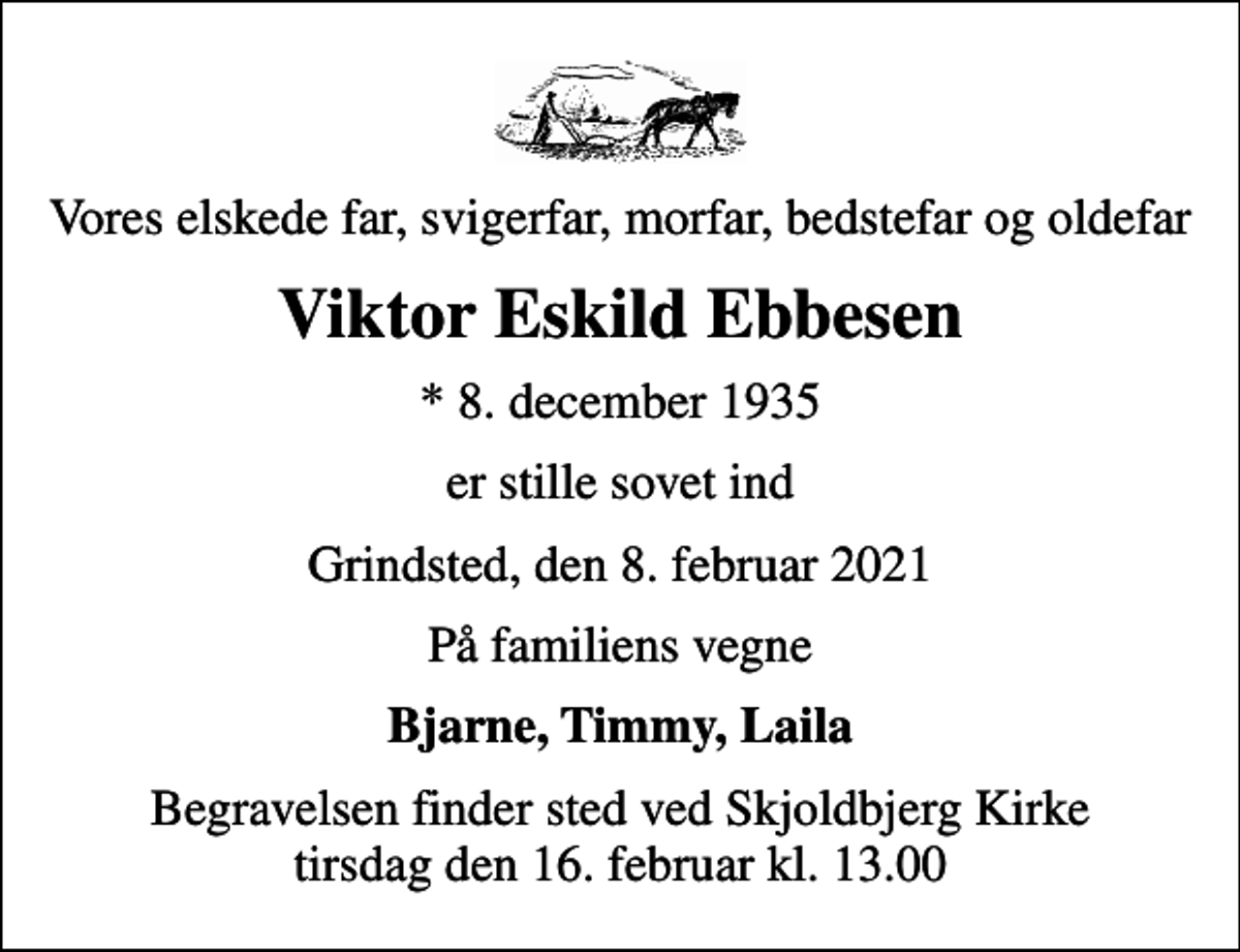 <p>Vores elskede far, svigerfar, morfar, bedstefar og oldefar<br />Viktor Eskild Ebbesen<br />* 8. december 1935<br />er stille sovet ind<br />Grindsted, den 8. februar 2021<br />På familiens vegne<br />Bjarne, Timmy, Laila<br />Begravelsen finder sted ved Skjoldbjerg Kirke tirsdag den 16. februar kl. 13.00</p>