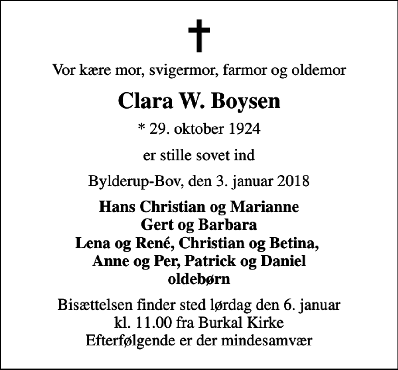 <p>Vor kære mor, svigermor, farmor og oldemor<br />Clara W. Boysen<br />* 29. oktober 1924<br />er stille sovet ind<br />Bylderup-Bov, den 3. januar 2018<br />Hans Christian og Marianne Gert og Barbara Lena og René, Christian og Betina, Anne og Per, Patrick og Daniel oldebørn<br />Bisættelsen finder sted lørdag den 6. januar kl. 11.00 fra Burkal Kirke Efterfølgende er der mindesamvær</p>