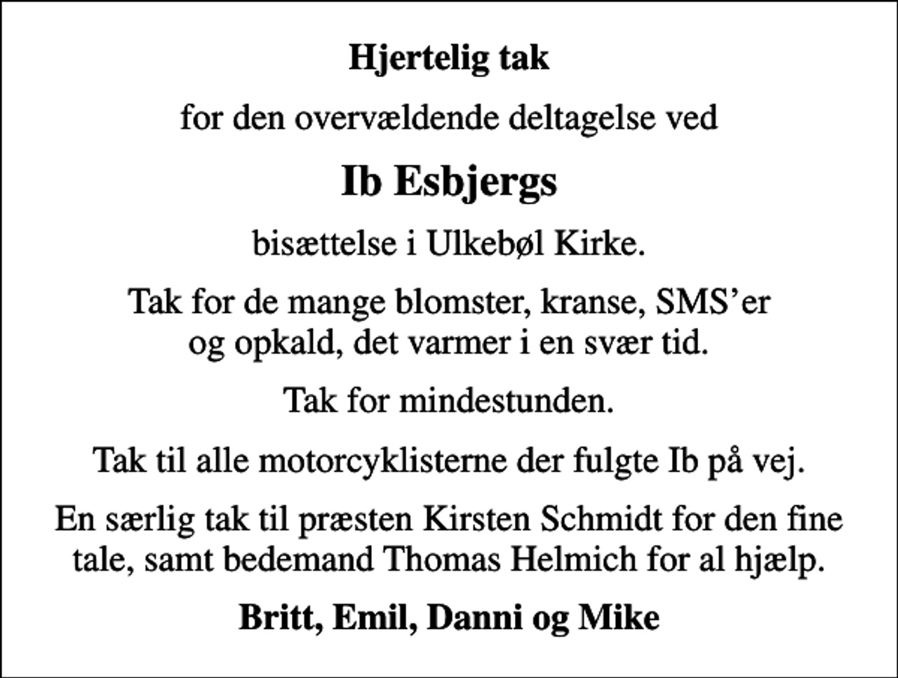 <p>Hjertelig tak<br />for den overvældende deltagelse ved<br />Ib Esbjergs<br />bisættelse i Ulkebøl Kirke.<br />Tak for de mange blomster, kranse, SMSer og opkald, det varmer i en svær tid.<br />Tak for mindestunden.<br />Tak til alle motorcyklisterne der fulgte Ib på vej.<br />En særlig tak til præsten Kirsten Schmidt for den fine tale, samt bedemand Thomas Helmich for al hjælp.<br />Britt, Emil, Danni og Mike</p>