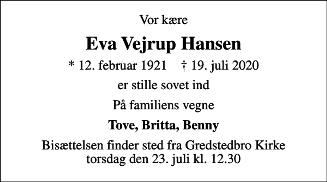 <p>Vor kære<br />Eva Vejrup Hansen<br />* 12. februar 1921 ✝ 19. juli 2020<br />er stille sovet ind<br />På familiens vegne<br />Tove, Britta, Benny<br />Bisættelsen finder sted fra Gredstedbro Kirke torsdag den 23. juli kl. 12.30</p>