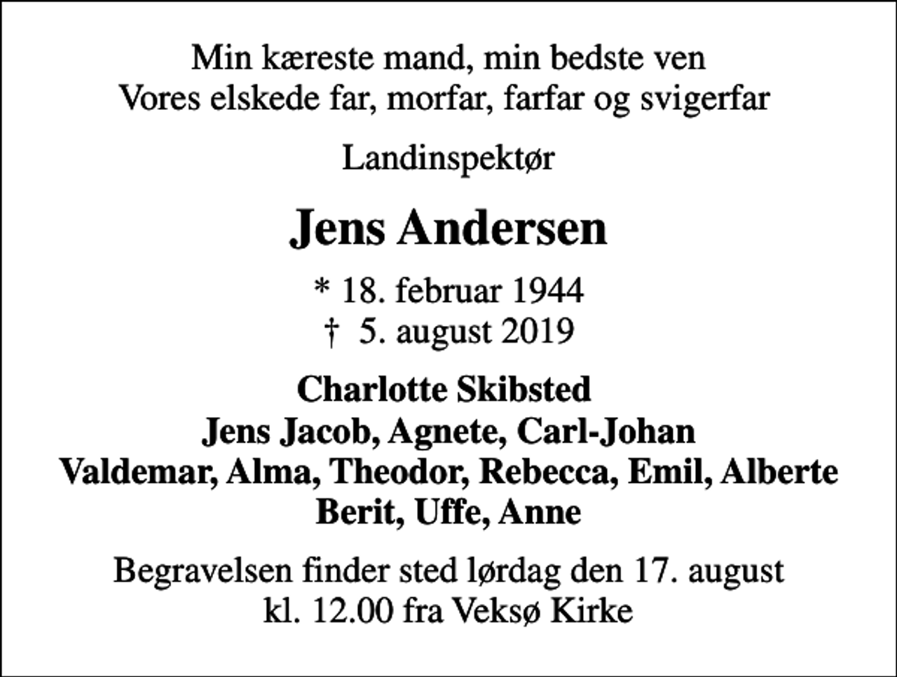 <p>Min kæreste mand, min bedste ven Vores elskede far, morfar, farfar og svigerfar<br />Landinspektør<br />Jens Andersen<br />* 18. februar 1944<br />✝ 5. august 2019<br />Charlotte Skibsted Jens Jacob, Agnete, Carl-Johan Valdemar, Alma, Theodor, Rebecca, Emil, Alberte Berit, Uffe, Anne<br />Begravelsen finder sted lørdag den 17. august kl. 12.00 fra Veksø Kirke</p>